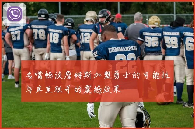 名嘴畅谈詹姆斯加盟勇士的可能性与库里联手的震撼效果