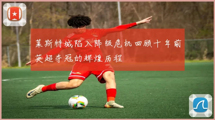 莱斯特城陷入降级危机回顾十年前英超夺冠的辉煌历程