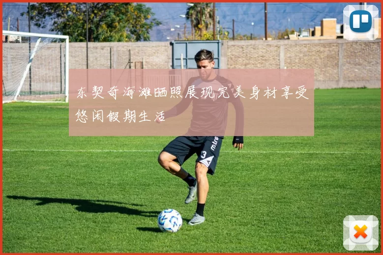 东契奇海滩晒照展现完美身材享受悠闲假期生活