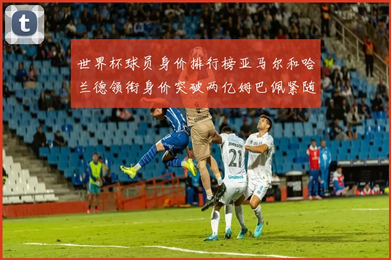 世界杯球员身价排行榜亚马尔和哈兰德领衔身价突破两亿姆巴佩紧随其后