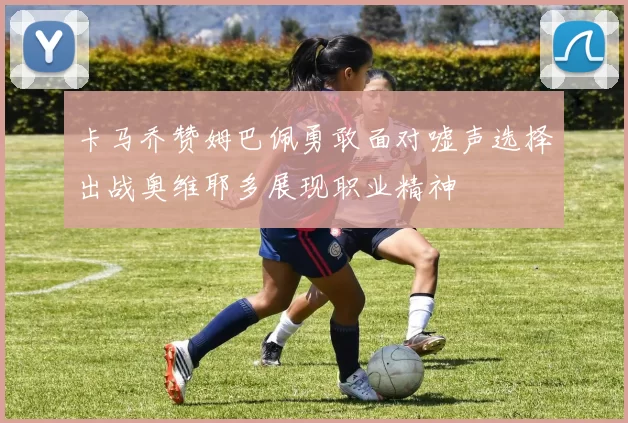 卡马乔赞姆巴佩勇敢面对嘘声选择出战奥维耶多展现职业精神
