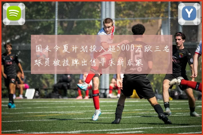 国米今夏计划投入超5000万欧三名球员被挂牌出售寻求新东家