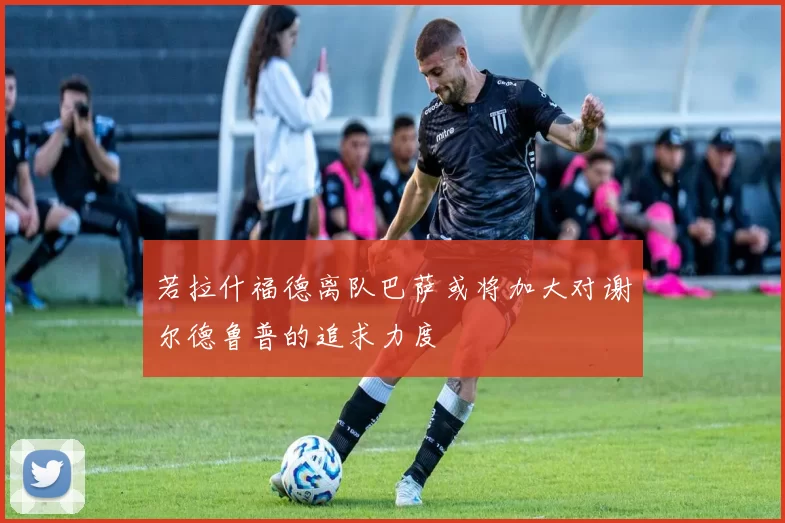 若拉什福德离队巴萨或将加大对谢尔德鲁普的追求力度