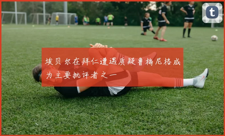埃贝尔在拜仁遭遇质疑鲁梅尼格成为主要批评者之一
