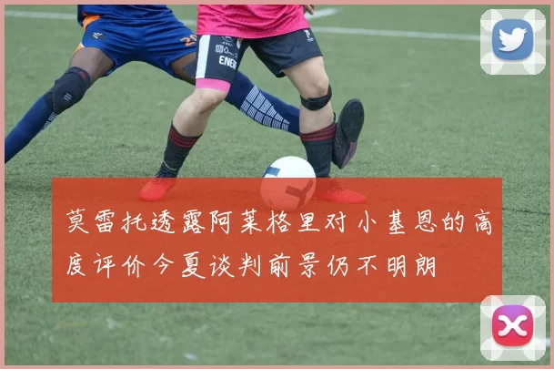 莫雷托透露阿莱格里对小基恩的高度评价今夏谈判前景仍不明朗