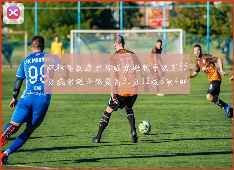 双枪齐发摩尔与威尔逊联手砍下55分威尔逊全场最高31分12板8助4断2帽表现惊艳