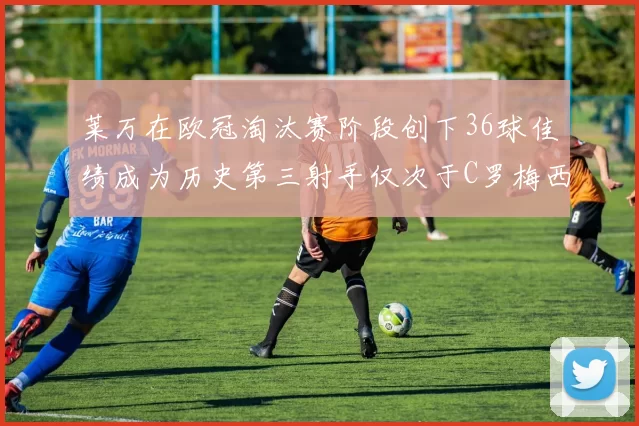 莱万在欧冠淘汰赛阶段创下36球佳绩成为历史第三射手仅次于C罗梅西