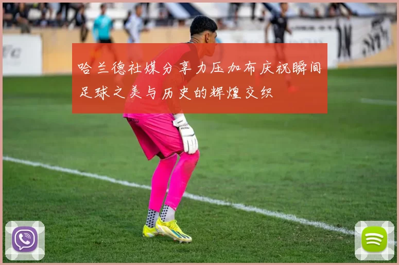 哈兰德社媒分享力压加布庆祝瞬间足球之美与历史的辉煌交织