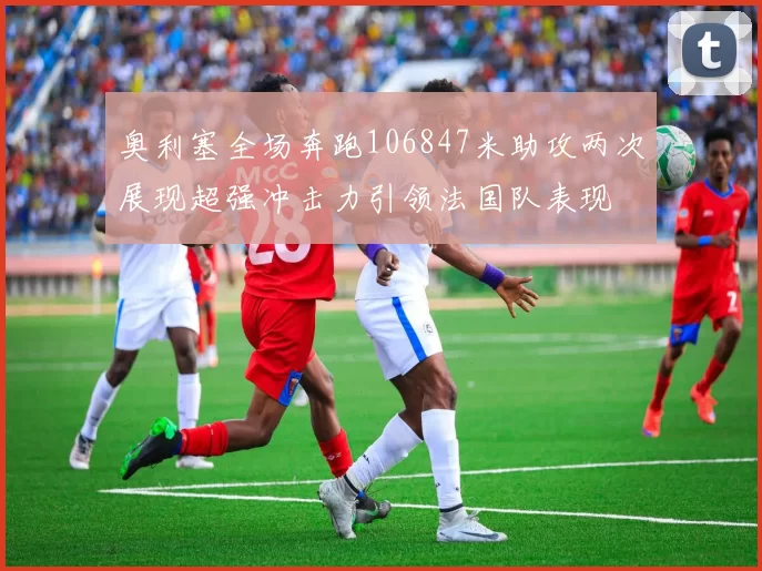 奥利塞全场奔跑106847米助攻两次展现超强冲击力引领法国队表现