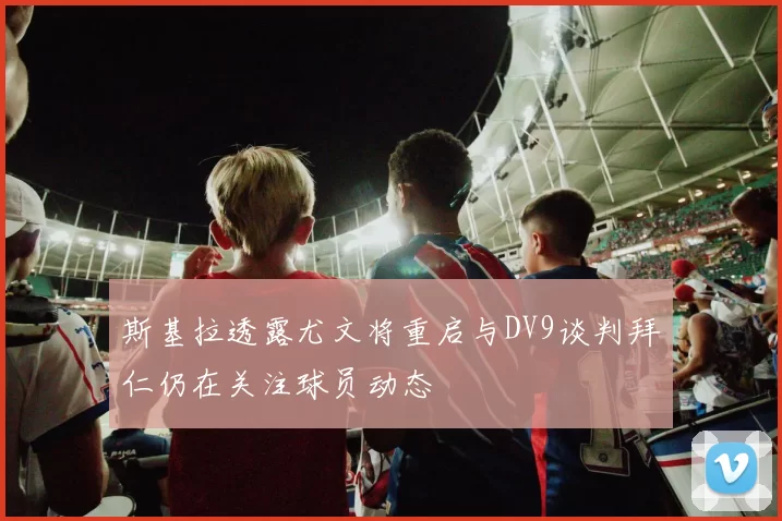 斯基拉透露尤文将重启与DV9谈判拜仁仍在关注球员动态