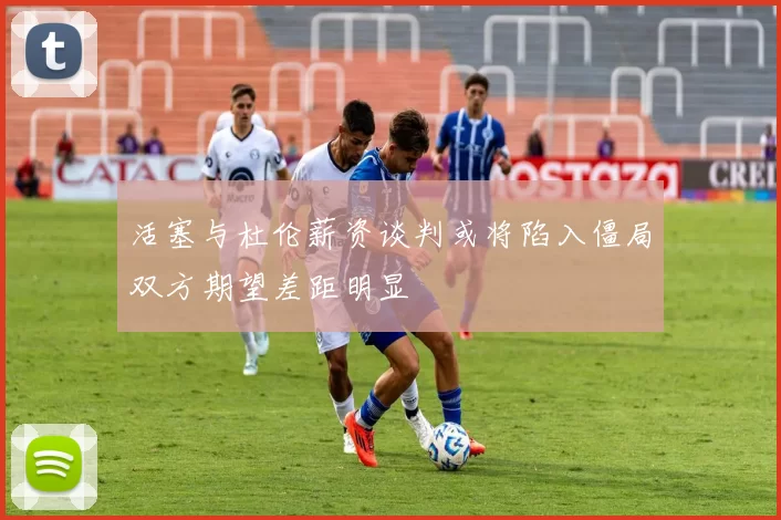 活塞与杜伦薪资谈判或将陷入僵局双方期望差距明显