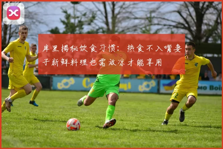 库里揭秘饮食习惯：热食不入嘴妻子新鲜料理也需放凉才能享用
