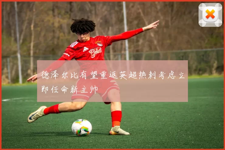 德泽尔比有望重返英超热刺考虑立即任命新主帅