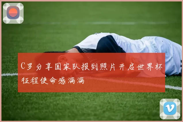 C罗分享国家队报到照片开启世界杯征程使命感满满