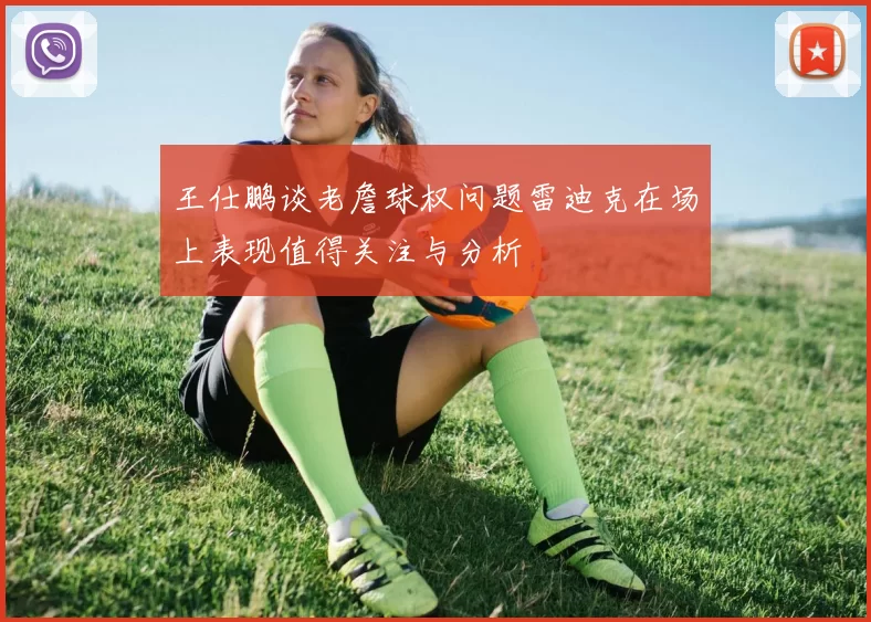 王仕鹏谈老詹球权问题雷迪克在场上表现值得关注与分析