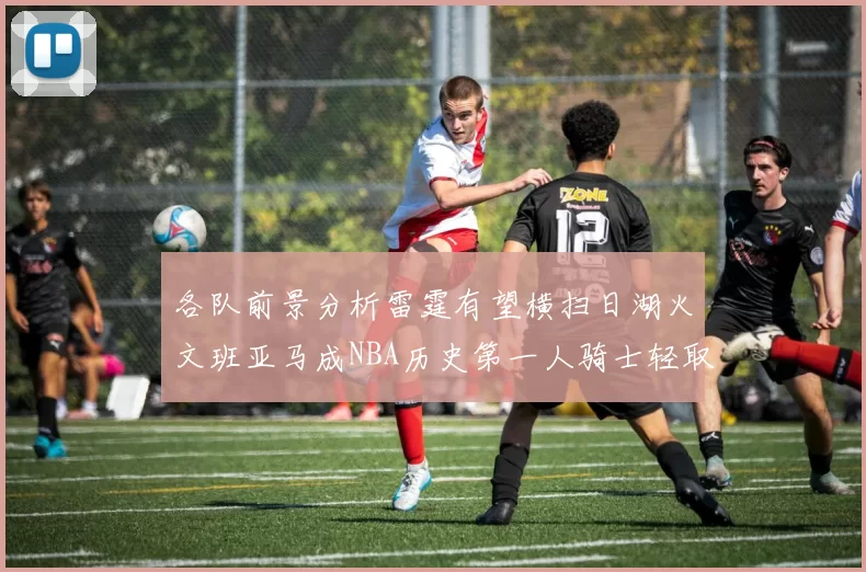 各队前景分析雷霆有望横扫日湖火文班亚马成NBA历史第一人骑士轻取猛龙