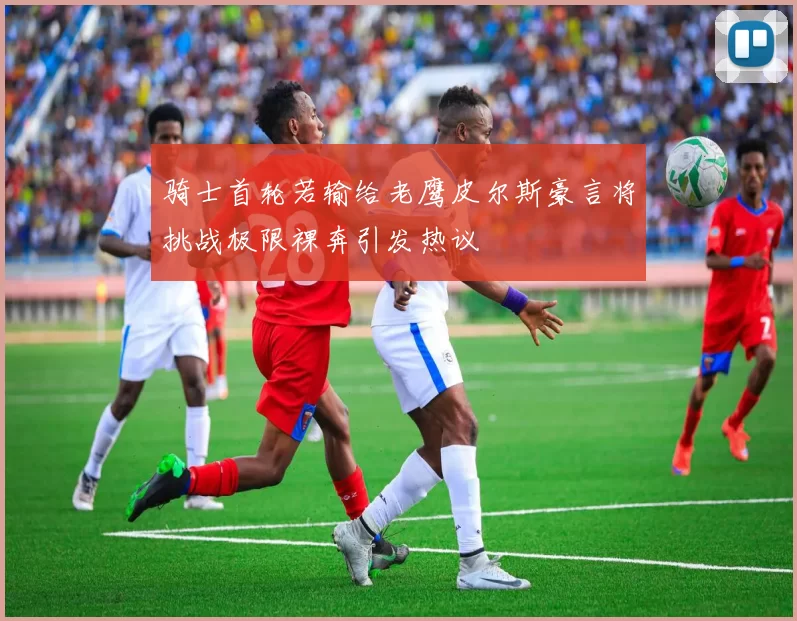 骑士首轮若输给老鹰皮尔斯豪言将挑战极限裸奔引发热议