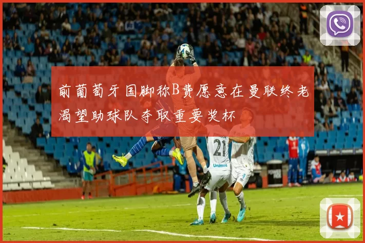 前葡萄牙国脚称B费愿意在曼联终老渴望助球队夺取重要奖杯