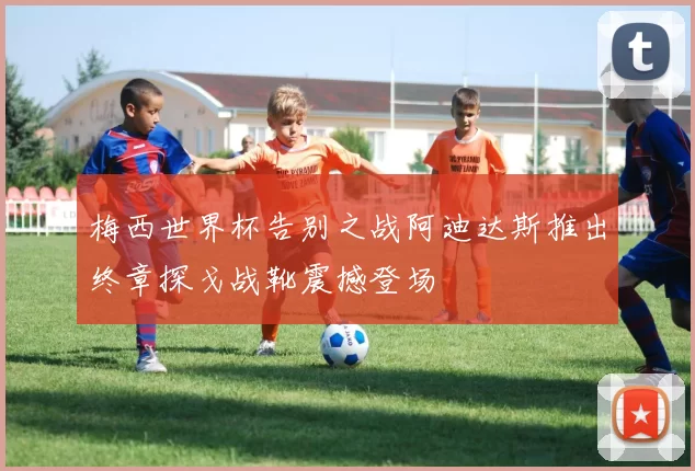 梅西世界杯告别之战阿迪达斯推出终章探戈战靴震撼登场