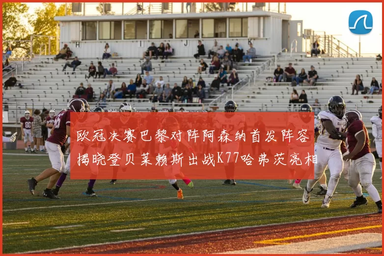 欧冠决赛巴黎对阵阿森纳首发阵容揭晓登贝莱赖斯出战K77哈弗茨亮相